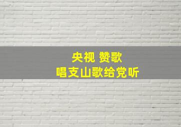 央视 赞歌 唱支山歌给党听